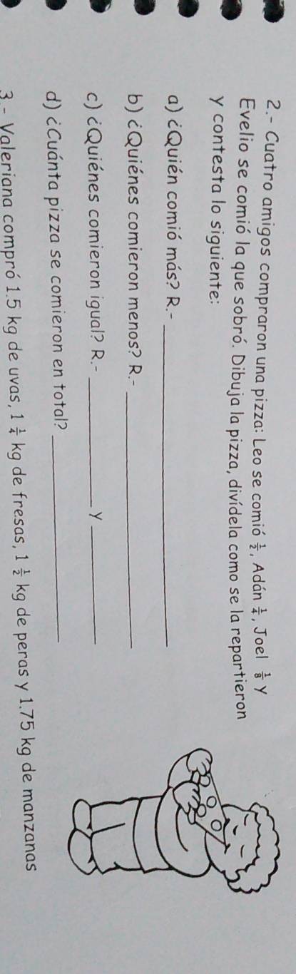 2.- Cuatro amigos compraron una pizza: Leo se comió  1/2  , Adán  1/4  , Joel  1/8  Y 
Evelio se comió la que sobró. Dibuja la pizza, divídela como se la repartieron 
y contesta lo siguiente: 
a) ¿Quién comió más? R -_ 
b) cQuiénes comieron menos? R.-_ 
c) ¿Quiénes comieron igual? R.- _y_ 
d) ¿Cuánta pizza se comieron en total?_ 
3 - Valeriana compró 1.5 kg de uvas, 1 1/4 kg de fresas, 1 1/2 kg de peras y 1.75 kg de manzanas