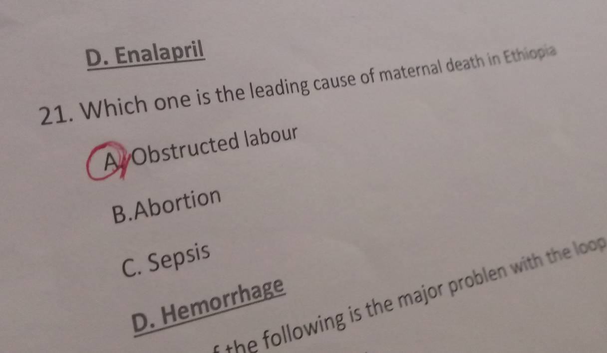 D. Enalapril
21. Which one is the leading cause of maternal death in Ethiopia
A Obstructed labour
B.Abortion
C. Sepsis
h llowing is the major problen with the loo .
D. Hemorrhage