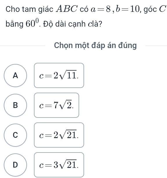 Cho tam giác ABC có a=8, b=10 , góc C
bằng 60°. Độ dài cạnh clà?
Chọn một đáp án đúng
A c=2sqrt(11).
B c=7sqrt(2).
C c=2sqrt(21).
D c=3sqrt(21).