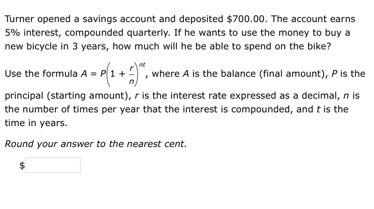 Turner opened a savings account and deposited $700.00. The account earns
5% interest, compounded quarterly. If he wants to use the money to buy a 
new bicycle in 3 years, how much will he be able to spend on the bike? 
Use the formula A=P(1+ r/n )^nt, , where A is the balance (final amount), P is the 
principal (starting amount), r is the interest rate expressed as a decimal, n is 
the number of times per year that the interest is compounded, and t is the 
time in years. 
Round your answer to the nearest cent.
$□