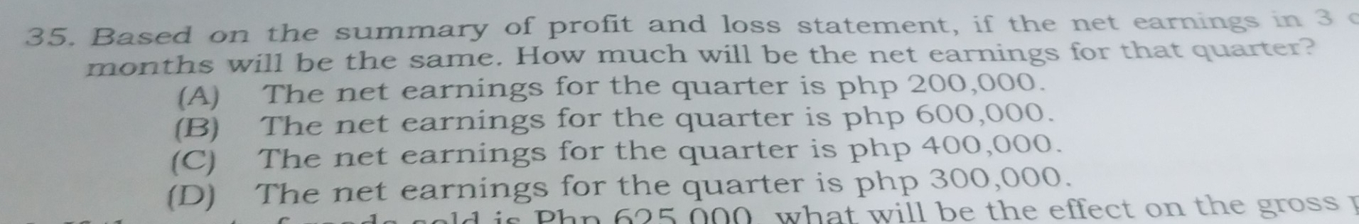 Based on the summary of profit and loss statement, if the net earnings in 3 c
months will be the same. How much will be the net earnings for that quarter?
(A) The net earnings for the quarter is php 200,000.
(B) The net earnings for the quarter is php 600,000.
(C) The net earnings for the quarter is php 400,000.
(D) The net earnings for the quarter is php 300,000.
d is Phn 625 000, what will be the effect on the gross p