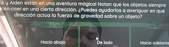 ce y Aiden están en una aventura mágica! Notan que los objetos siempre
cen caer en una cierta dirección. ¿Puedes ayudarlos a averiguar en qué
dirección actúa la fuerza de gravedad sobre un objeto?
Hacia abajo De lado Hacia adelante