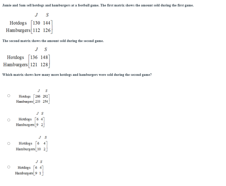 Jamie and Sam sell hotdogs and hamburgers at a football game. The first matrix shows the amount sold during the first game.
Jé S
Hotdogs
Hamburgers beginbmatrix 130144 112126endbmatrix
The second matrix shows the amount sold during the second game.
J S
Hotdogs
Hamburgers beginbmatrix 136&148 121&128endbmatrix
Which matrix shows how many more hotdogs and hamburgers were sold during the second game?
Hotdogs
Hamburgers beginarrayr JS [266292 33254]endarray
JS
Hotdogs
Hamburgers beginbmatrix 6&4 9&2endbmatrix
Hotdogs
Hamburgers beginbmatrix 3&5 6&4 10&2endbmatrix
JS
Hotdogs
Hamburgers beginbmatrix 6&4 9&1endbmatrix