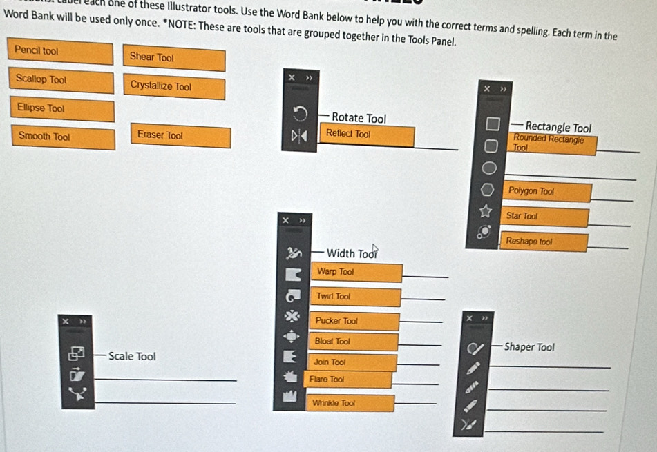 el each one of these Illustrator tools. Use the Word Bank below to help you with the correct terms and spelling. Each term in the 
Word Bank will be used only once. *NOTE: These are tools that are grouped together in the Tools Panel. 
Pencil tool Shear Tool 
Scallop Tool Crystallize Tool 
× 
Ellipse Tool Rotate Tool — Rectangle Tool 
Smooth Tool Eraser Tool 
Reflect Tool Rounded Rectangie 
Tool 
_ 
Polygon Tool 
Star Tool 
Reshape tool 
Width Toor 
Warp Tool 
_ 
Twirl Tool 
_ 
x Pucker Tool _× , 
Bloat Tool _Shaper Tool 
9 Scale Tool Join Tool 
_ 
n 
_ 
_ 
_ 
_ 
Flare Tool 
_ 
_ 
_ 
_ 
Wrinkle Tool 
_