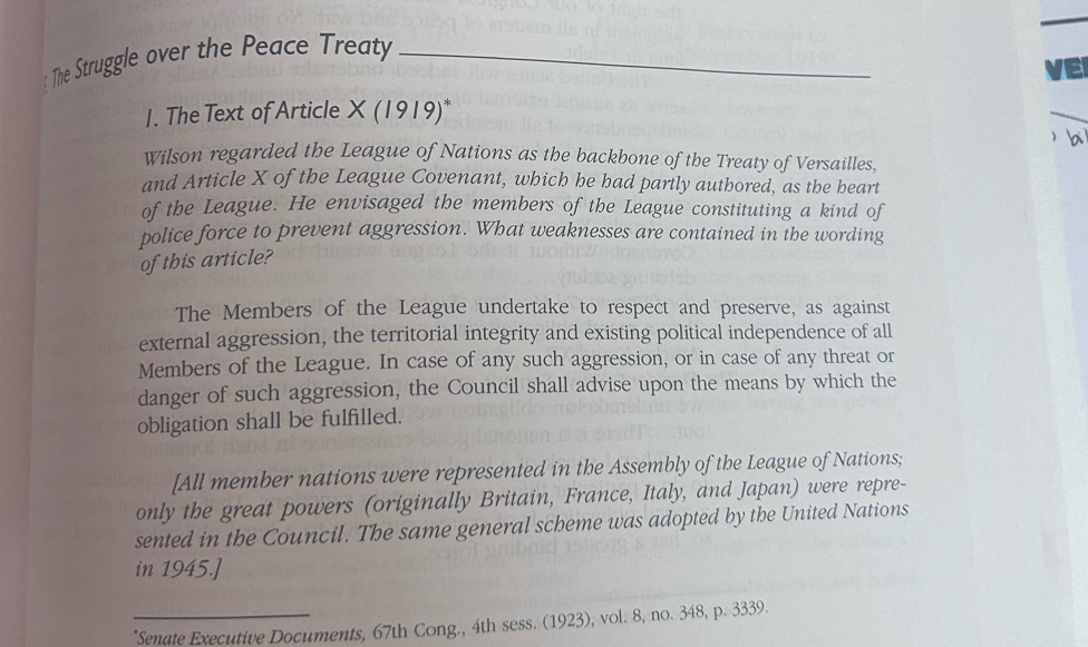 The Struggle over the Peace Treaty_ 
VE 
1. The Text of Article X (1919)* 
b 
Wilson regarded the League of Nations as the backbone of the Treaty of Versailles, 
and Article X of the League Covenant, which he had partly authored, as the beart 
of the League. He envisaged the members of the League constituting a kind of 
police force to prevent aggression. What weaknesses are contained in the wording 
of this article? 
The Members of the League undertake to respect and preserve, as against 
external aggression, the territorial integrity and existing political independence of all 
Members of the League. In case of any such aggression, or in case of any threat or 
danger of such aggression, the Council shall advise upon the means by which the 
obligation shall be fulfilled. 
[All member nations were represented in the Assembly of the League of Nations; 
only the great powers (originally Britain, France, Italy, and Japan) were repre- 
sented in the Council. The same general scheme was adopted by the United Nations 
in 1945.] 
_*Senate Executive Documents, 67th Cong., 4th sess. (1923), vol. 8, no. 348, p. 3339.