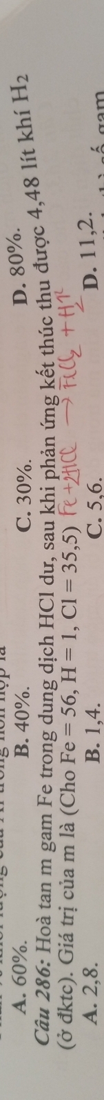 A. 60%. B. 40%. C. 30%.
D. 80%.
Câu 286: Hoà tan m gam Fe trong dung dịch HCl dư, sau khi phản ứng kết thúc thu được 4,48 lít khí H_2
(ở đktc). Giá trị của m là (Cho Fe=56, H=1, C1=35,5)
D. 11, 2.
A. 2, 8. B. 1, 4. C. 5, 6. αam