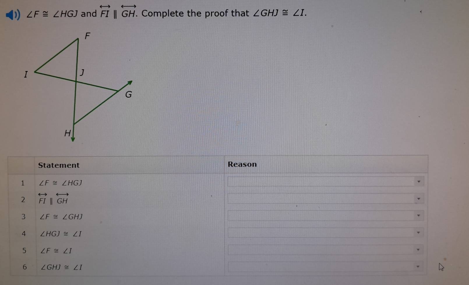 ) ∠ F≌ ∠ HGJ and overleftrightarrow FI||overleftrightarrow GH. . Complete the proof that ∠ GHJ≌ ∠ I. 
Statement Reason 
1 ∠ F≌ ∠ HGJ
2 overleftrightarrow FI||overleftrightarrow GH
3 ∠ F≌ ∠ GHJ
4 ∠ HGJ≌ ∠ I
5 ∠ F≌ ∠ I
6 ∠ GHJ≌ ∠ I