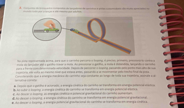 Conjuntos de brinquedos compostos de lançadores de carrinhos e pistas customizáveis são muito apreciados no
mundo todo por crianças e até mesmo por adultos.
Na pista representada acima, para que o carrinho percorra o loping, é preciso, primeiro, pressioná-lo contra a
mola do lançador até o gatilho travar a mola. Ao pressionar o gatilho, a mola é distendida, lançando o carrinho
para a frente com determinada velocidade. Depois de percorrer o looping, passando pelo ponto mais alto de sua
trajetória, ele volta ao mesmo nível que estava antes, passando a se movimentar pelo trecho final da pista.
Considerando que a energia mecânica do carrinho seja constante ao longo de toda sua trajetória, assinale a al-
ternativa correta:
a. Depois que o gatilho é acionado, a energia cinética do carrinho se transforma em energia potencial elástica.
b. Ao subir o looping, a energia cinética do carrinho se transforma em energia potencial elástica.
c. Ao descer o looping, as energias cinética e potencial gravitacional do carrinho aumentam.
d. Ao descer o looping, a energia cinética do carrinho se transforma em energia potencial gravitacional.
e. Ao descer o looping, a energia potencial gravitacional do carrinho se transforma em energia cinética.