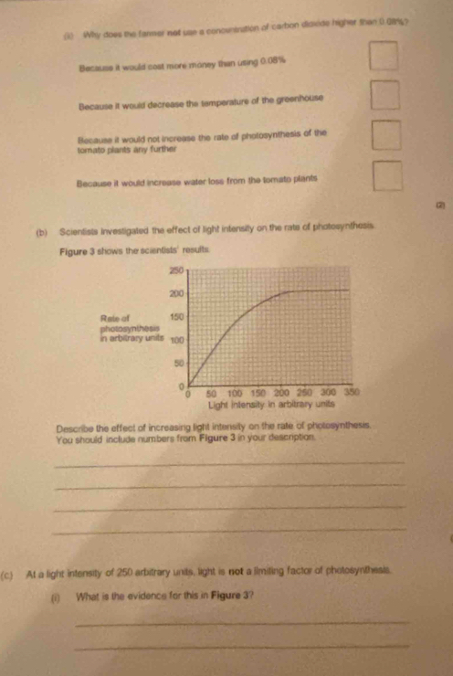 (1) Why does the farmer not use a concuntration of carbon disxide higher than 0 08%?
Becauss it would cost more money than using 0.08%
Because it would decrease the temperature of the greenhouse
Because it would not increase the rate of photosynthesis of the
tomato plants any further
Because it would increase water loss from the tomato plants
(b) Scientists investigated the effect of light intensity on the rate of photosynthesis
Figure 3 shows the scientists' results
Rate of
photosynth
in arbitrary
Describe the effect of increasing light intensity on the rate of photosynthesis.
You should include numbers from Figure 3 in your description.
_
_
_
_
(c) At a light intensity of 250 arbitrary units, light is not a limiting factor of photosynthesis.
(i) What is the evidence for this in Figure 3?
_
_