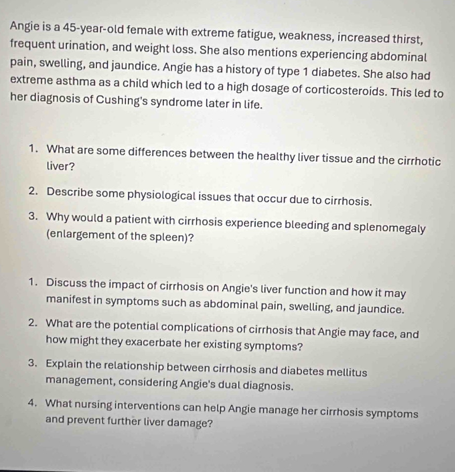 Angie is a 45-year -old female with extreme fatigue, weakness, increased thirst, 
frequent urination, and weight loss. She also mentions experiencing abdominal 
pain, swelling, and jaundice. Angie has a history of type 1 diabetes. She also had 
extreme asthma as a child which led to a high dosage of corticosteroids. This led to 
her diagnosis of Cushing's syndrome later in life. 
1. What are some differences between the healthy liver tissue and the cirrhotic 
liver? 
2. Describe some physiological issues that occur due to cirrhosis. 
3. Why would a patient with cirrhosis experience bleeding and splenomegaly 
(enlargement of the spleen)? 
1. Discuss the impact of cirrhosis on Angie's liver function and how it may 
manifest in symptoms such as abdominal pain, swelling, and jaundice. 
2. What are the potential complications of cirrhosis that Angie may face, and 
how might they exacerbate her existing symptoms? 
3. Explain the relationship between cirrhosis and diabetes mellitus 
management, considering Angie's dual diagnosis. 
4. What nursing interventions can help Angie manage her cirrhosis symptoms 
and prevent further liver damage?