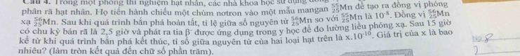 Ca 4. Trong một phóng thi nghiệm hạt nhân, các nhà khoa học sử dụng đó 
phân rã hạt nhân. Họ tiến hành chiếu một chùm notron vào một mẫu mangan  55/25  Mn đề tạo ra đồng vị phóng 
Xạ  56/25 Mn. Sau khi quá trình bắn phá hoàn tất, tỉ lệ giữa số nguyên tử  56/25 I Mn so với beginarrayr 55 25endarray Mn là 10^(-8). Đồng vị beginarrayr 56 25endarray Mn 
có chu kỷ bán rã là 2, 5 giờ và phát ra tia β" được ứng dụng trong y học đề đo lường liều phóng xạ. Sau 15 giờ 
kể từ khi quá trình bắn phá kết thúc, tỉ số giữa nguyên tử của hai loại hạt trên là x.10^(-10) Giá trị của x là bao_ 
nhiêu? (làm tròn kết quả đến chữ số phần trăm). 
_