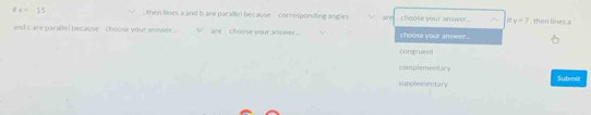 6 =15 then lines a and b are parallel because corresponding angle are choose your anwwer. y=7 , then lines a
and c are par affel because , choose your andwer are , choose your anower . choose your amwer...
congruent
complementary Submit
supplementary