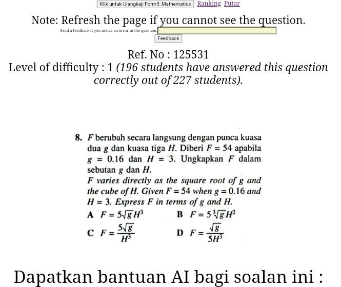 Klik untuk Ulangkaji Form5_Mathematics Ranking Putar
Note: Refresh the page if you cannot see the question.
Send a feedback if you notice an error in the question:
Feedback
Ref. No : 125531
Level of difficulty : 1 (196 students have answered this question
correctly out of 227 students).
8. F berubah secara langsung dengan punca kuasa
dua g dan kuasa tiga H. Diberi F=54 apabila
g=0.16danH=3. Ungkapkan F dalam
sebutan g dan H.
F varies directly as the square root of g and
the cube of H. Given F=54 when g=0.16 and
H=3. Express F in terms of g and H.
A F=5sqrt(g)H^3 B F=5sqrt[3](g)H^2
C F= 5sqrt(8)/H^3  D F= sqrt(g)/5H^3 
Dapatkan bantuan AI bagi soalan ini :