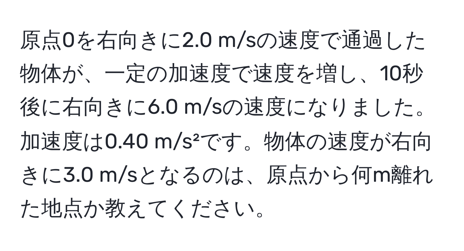 原点0を右向きに2.0 m/sの速度で通過した物体が、一定の加速度で速度を増し、10秒後に右向きに6.0 m/sの速度になりました。加速度は0.40 m/s²です。物体の速度が右向きに3.0 m/sとなるのは、原点から何m離れた地点か教えてください。