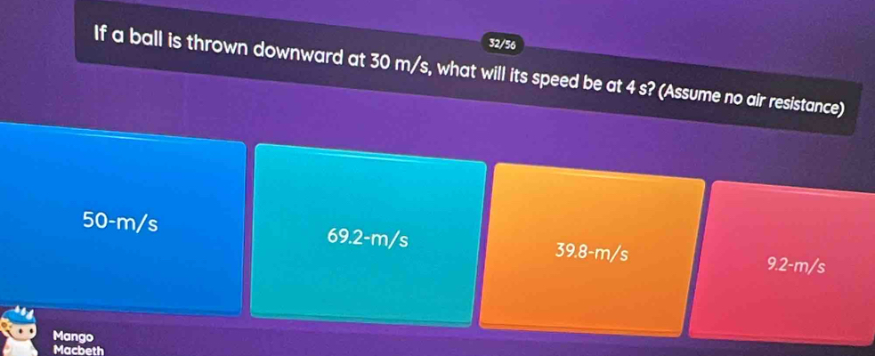 32/56
If a ball is thrown downward at 30 m/s, what will its speed be at 4 s? (Assume no air resistance)
50-m/s 69.2-m/s 39.8-m/s 9.2-m/s
Mango
Macbeth