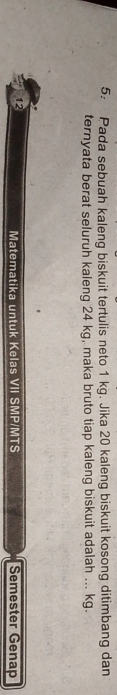 5: Pada sebuah kaleng biskuit tertulis neto 1 kg. Jika 20 kaleng biskuit kosong ditimbang dan 
ternyata berat seluruh kaleng 24 kg, maka bruto tiap kaleng biskuit adalah ... kg. 
12 Semester Genap 
Matematika untuk Kelas VII SMP/MTS