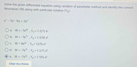 Solve the given differential equation using variation of parameter method and identify the correct
Wronskian (W) along with particular solution (Y_p).
y''-5y'-6y=2e^t
a. W=-7e^(6t), Y_p=(-2/7)e^t
b. W=-7e^(7t), Y_p=(-2/9)e^t
c. W=8e^(5t), Y_p=(2/5)e^t
d. W=-7e^(7t), Y_p=(-2/7)e^t
e. W=-7e^(5t), Y_p=(-1/5)e^t
Clear my choice