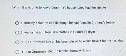 When it was time to leave Gramma's house, Greg had the idea to ---.
A. quickly bake the cookie dough he had found in Gramma's freezer
B. warm his and Rowley's clothes in Gramma's dryer
C. put Gramma's key on his keychain so he would have it for the next day
D. take Gramma's electric blanket home with him