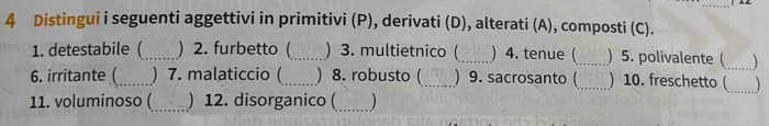 Distingui i seguenti aggettivi in primitivi (P), derivati (D), alterati (A), composti (C). 
1. detestabile (_ ) 2. furbetto (_ ) 3. multietnico (_ ) 4. tenue (_ )5. polivalente (_ 
6. irritante (_ ) 7. malaticcio (_ ) 8. robusto (_ ) 9. sacrosanto (_ ) 10. freschetto ( 
11. voluminoso (_ ) 12. disorganico (_ ) 
_