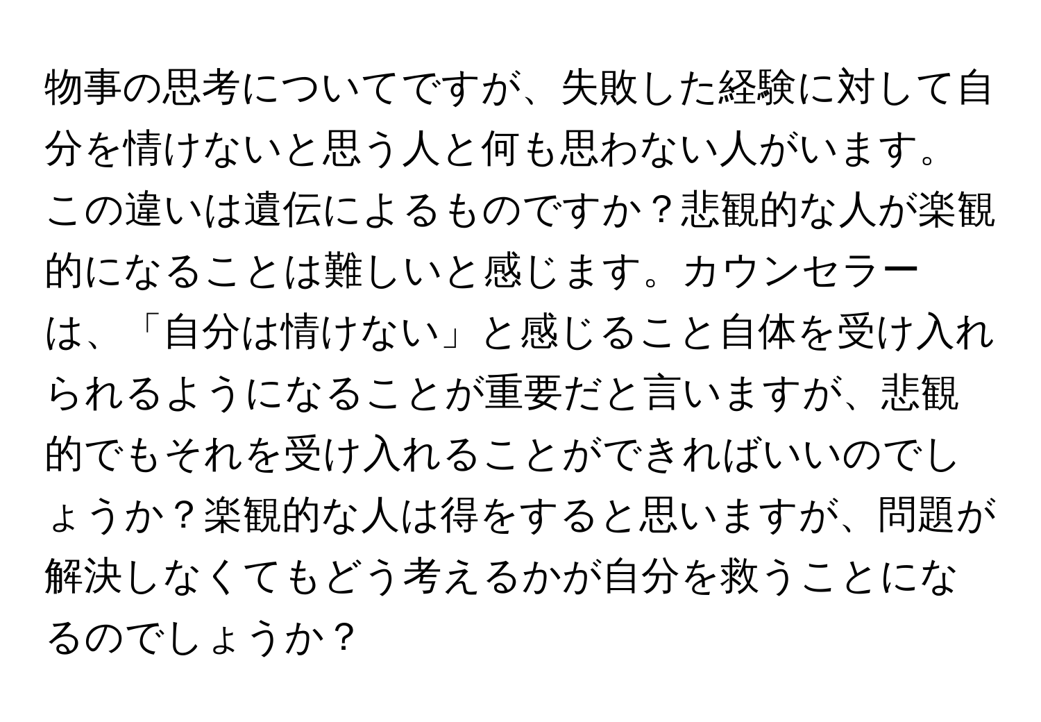 物事の思考についてですが、失敗した経験に対して自分を情けないと思う人と何も思わない人がいます。この違いは遺伝によるものですか？悲観的な人が楽観的になることは難しいと感じます。カウンセラーは、「自分は情けない」と感じること自体を受け入れられるようになることが重要だと言いますが、悲観的でもそれを受け入れることができればいいのでしょうか？楽観的な人は得をすると思いますが、問題が解決しなくてもどう考えるかが自分を救うことになるのでしょうか？