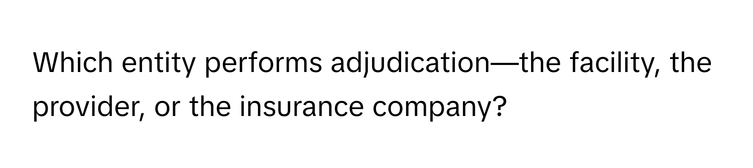 Which entity performs adjudication—the facility, the provider, or the insurance company?