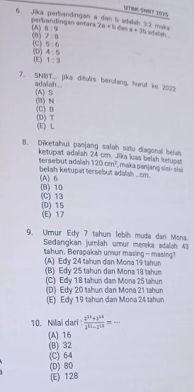 UTBK-SMBT 202S
6. Jika perbandingan a dan b adalah 2a+b dan a+3b 1:7 adalsh. maka
perbandingan antara
(A) 8:9
(8) 7:8
(C) 5:6
(D) 4:5
(E) 1:3
7. SNBT... jika ditulis berulang, huruf ke 2022
adalah...
(A) S
(B) N
(C) B
(D) T
(E) L
8. Dīketahui panjang salah satu diagonal belah
ketupat adalah 24 cm. Jika luas belah ketupat 120cm^2 , maka panjang sisi- sisi
tersebut adalah
belah ketupat tersebut adalah ...cm.
(A) 6
(B) 10
(C) 13
(D) 15
(E) 17
9, Umur Edy 7 tahun lebih muda dari Mona.
Sedangkan jumlah umur mereka adalah 43
tahun. Berapakah umur masing - masing?
(A) Edy 24 tahun dan Mona 19 tahun
(B) Edy 25 tahun dan Mona 18 tahun
(C) Edy 18 tahun dan Mona 25 tahun
(D) Edy 20 tahun dan Mona 21 tahun
(E) Edy 19 tahun dan Mona 24 tahun
10. Nilai dari:  (2^(15)+2^(14))/2^(11)-2^(10) =·s
(A) 16
(B) 32
(C) 64
(D) 80
(E) 128