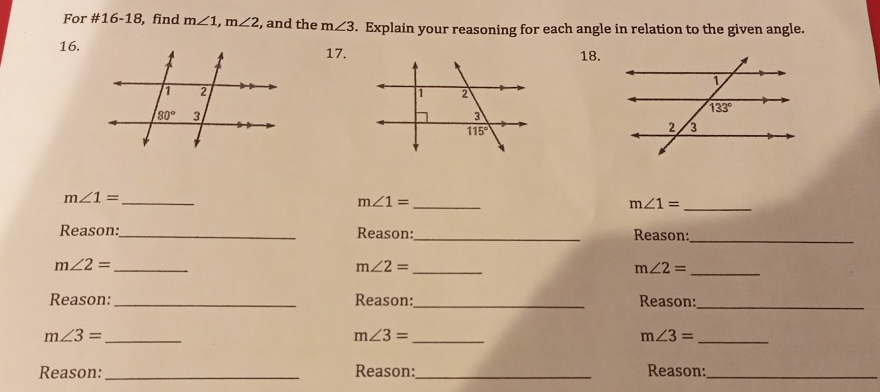 For #16-18, find m∠ 1,m∠ 2 , and the m∠ 3. Explain your reasoning for each angle in relation to the given angle.
16.17.18.
_ m∠ 1=
m∠ 1= _
_ m∠ 1=
Reason:_ Reason:_ Reason:_
_ m∠ 2=
m∠ 2= _
m∠ 2= _
Reason:_ Reason:_ Reason:_
m∠ 3= _
_ m∠ 3=
m∠ 3= _
Reason:_ Reason:_ Reason:_