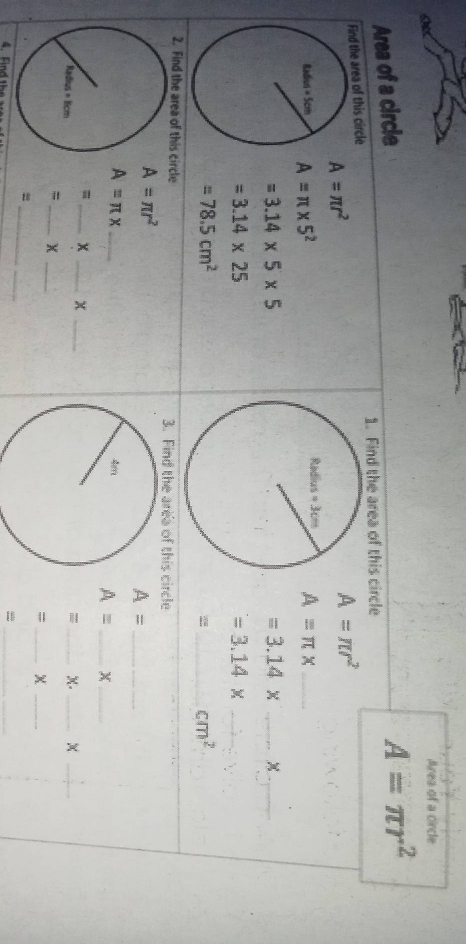 Area of a cirde
Area of a circle
A=π r^2
1. Find the area of this circle
he area of this circle
A=π r^2
A=π r^2
A=π * 5^2
_ A=π x
=3.14* 5* 5
=3.14* _
_
=3.14* 25
_ =3.14*
=78.5cm^2
_ cm^2
2. Find the area of this circle 3. Find the area of this circle
A=π r^2
_ A=
A=π x _
A= _x_
= _x _x_
_X._
_
_
_=
= _X_
_=
4. Fi   t 
_-