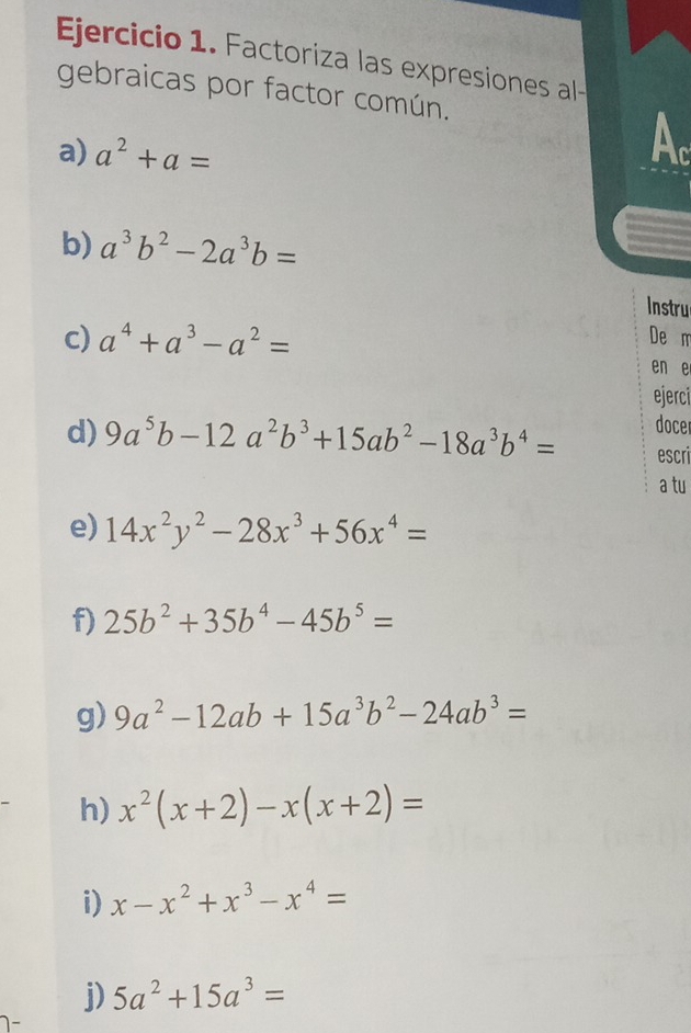 Factoriza las expresiones al 
gebraicas por factor común. 
a) a^2+a= Ac 
b) a^3b^2-2a^3b=
Instru 
c) a^4+a^3-a^2= De m 
en e 
ejerci 
docer 
d) 9a^5b-12a^2b^3+15ab^2-18a^3b^4= escri 
a tu 
e) 14x^2y^2-28x^3+56x^4=
f) 25b^2+35b^4-45b^5=
g) 9a^2-12ab+15a^3b^2-24ab^3=
h) x^2(x+2)-x(x+2)=
i) x-x^2+x^3-x^4=
j) 5a^2+15a^3=