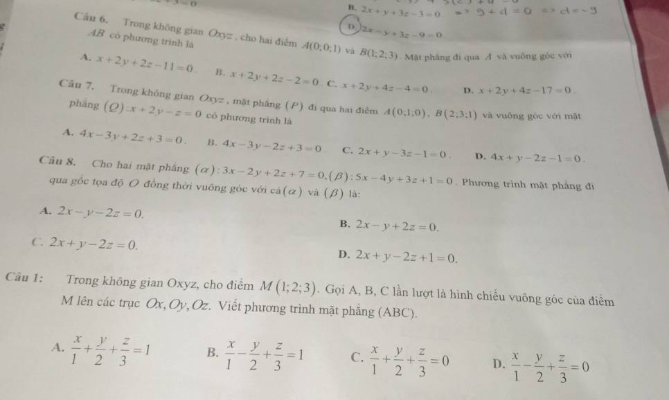 B. 2x+y+3z-3=0 Rightarrow 9+d=0 Rightarrow cl=-9
D. 2x-y+3z-9=0
Câu 6. Trong không gian O CF= , cho hai điểm A(0;0;1) và B(1;2;3) Mặt pháng đi qua A và vuông gỏc với
AB có phương trình là
A. x+2y+2z-11=0. B. x+2y+2z-2=0 x+2y+4z-4=0.
C.
D. x+2y+4z-17=0.
Câu 7. Trong không gian Oxyz , mặt phẳng (P) đi qua hai điễm A(0;1;0),B(2;3;1) và vuống gòc với mật
phāng (Q):x+2y-z=0 có phương trình là
A. 4x-3y+2z+3=0. B. 4x-3y-2z+3=0 C. 2x+y-3z-1=0. D. 4x+y-2z-1=0.
Câu 8. Cho hai mặt phẳng (α): 3x-2y+2z+7=0, .(beta ): 5x-4y+3z+1=0 Phương trình mật phảng đi
qua gốc tọa độ O đồng thời vuông góc với ca(alpha ) và (beta ) là
A. 2x-y-2z=0. B. 2x-y+2z=0.
C. 2x+y-2z=0.
D. 2x+y-2z+1=0.
Câu 1: Trong không gian Oxyz, cho điểm M(1;2;3). Gọi A, B, C lần lượt là hình chiếu vuông góc của điểm
M lên các trục Ox,Oy, Oz. Viết phương trình mặt phẳng (ABC).
A.  x/1 + y/2 + z/3 =1 B.  x/1 - y/2 + z/3 =1 C.  x/1 + y/2 + z/3 =0 D.  x/1 - y/2 + z/3 =0