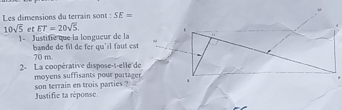 Les dimensions du terrain sont : SE=
10sqrt(5) et ET=20sqrt(5). 
1- Justifie que la longueur de la 
bande de fil de fer qu'il faut est
70 m. 
2- La coopérative dispose-t-elle de 
moyens suffisants pour partager 
son terrain en trois parties ? 
Justific ta réponse.