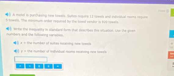 Video ⑥ 
A motel is purchasing new towels. Suites require 12 towels and individual rooms require
5 towels. The minimum order required by the towel vendor is 920 towels. 
Write the inequality in standard form that describes this situation. Use the given 
numbers and the following variables. 
D) x= the number of suites receiving new towels 
00 
“ 
(1) y= the number of individual rooms receiving new towels 
Sm 
ou 
> < s =