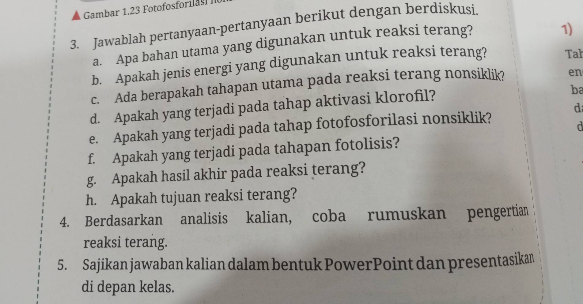 Gambar 1.23 Fotofosforilas II 
3. Jawablah pertanyaan-pertanyaan berikut dengan berdiskusi. 
a. Apa bahan utama yang digunakan untuk reaksi terang? 
1) 
b. Apakah jenis energi yang digunakan untuk reaksi terang? 
Tah 
c. Ada berapakah tahapan utama pada reaksi terang nonsiklik? 
en 
d. Apakah yang terjadi pada tahap aktivasi klorofil? 
ba 
d 
e. Apakah yang terjadi pada tahap fotofosforilasi nonsiklik? 
d 
f. Apakah yang terjadi pada tahapan fotolisis? 
g. Apakah hasil akhir pada reaksi terang? 
h. Apakah tujuan reaksi terang? 
4. Berdasarkan analisis kalian, coba rumuskan pengertian 
reaksi terang. 
5. Sajikan jawaban kalian dalam bentuk PowerPoint dan presentasikan 
di depan kelas.