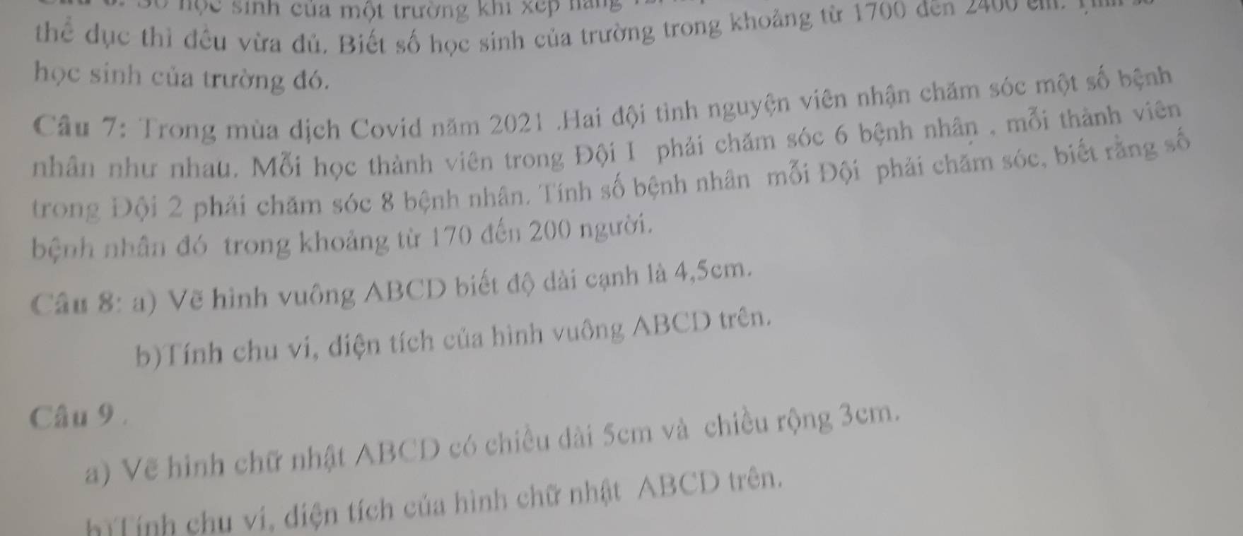 ộ c sinh của một trường khi xep nang 
thể dục thì đều vừa đủ. Biết số học sinh của trường trong khoảng từ 1700 đēn 2400 em 
học sinh của trường đó. 
Câu 7: Trong mùa dịch Covid năm 2021 .Hai đội tình nguyện viên nhận chăm sóc một số bệnh 
nhân như nhau. Mỗi học thành viên trong Đội I phải chăm sóc 6 bệnh nhân , mỗi thành viên 
trong Đội 2 phải chăm sóc 8 bệnh nhân. Tính số bệnh nhân mỗi Đội phải chăm sóc, biết rằng số 
bệnh nhân đó trong khoảng từ 170 đến 200 người. 
Cầu 8: a) Vẽ hình vuông ABCD biết độ dài cạnh là 4,5cm. 
b)Tính chu vi, diện tích của hình vuông ABCD trên. 
Câu 9 . 
a) Vẽ hình chữ nhật ABCD có chiều dài 5cm và chiều rộng 3cm. 
h Tính chu vi, diện tích của hình chữ nhật ABCD trên.