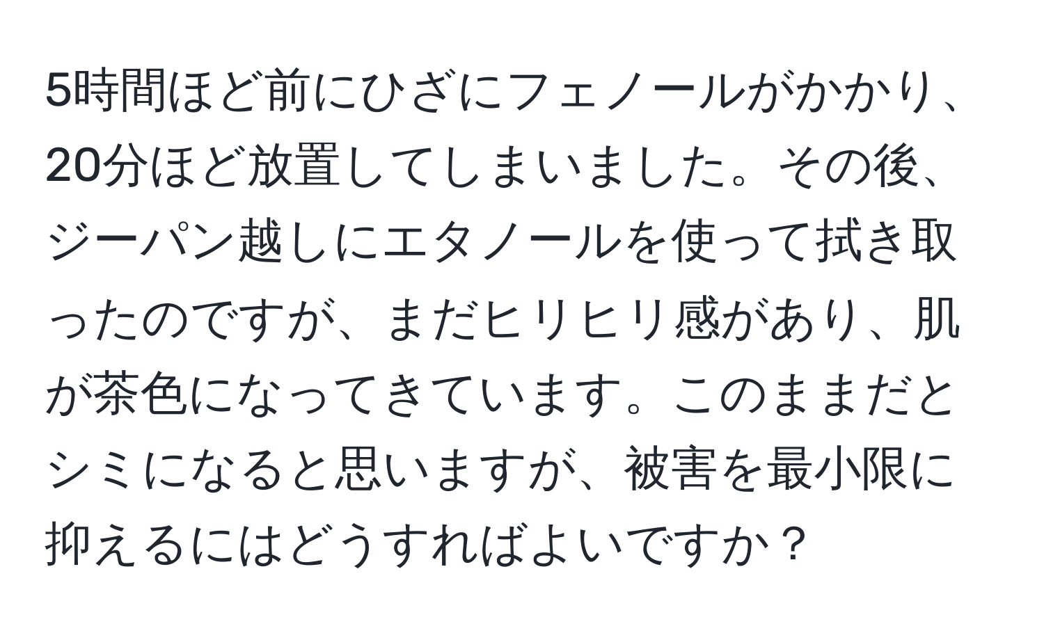 5時間ほど前にひざにフェノールがかかり、20分ほど放置してしまいました。その後、ジーパン越しにエタノールを使って拭き取ったのですが、まだヒリヒリ感があり、肌が茶色になってきています。このままだとシミになると思いますが、被害を最小限に抑えるにはどうすればよいですか？