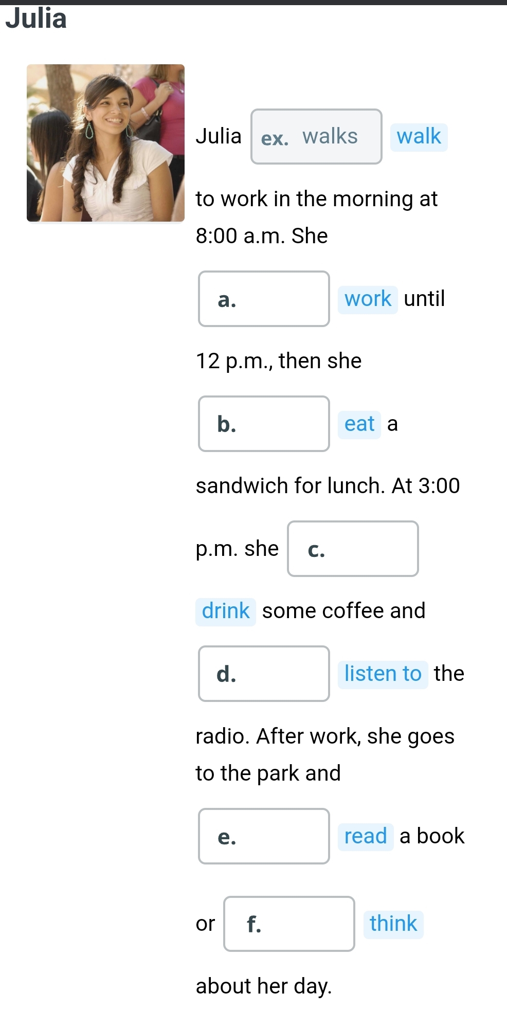 Julia 
Julia ex. walks walk 
to work in the morning at 
8:00 a.m. She 
a. work until 
12 p.m., then she 
b. 
eat a 
sandwich for lunch. At 3:00 
p.m. she C. 
drink some coffee and 
d. listen to the 
radio. After work, she goes 
to the park and 
e. read a book 
or f. think 
about her day.