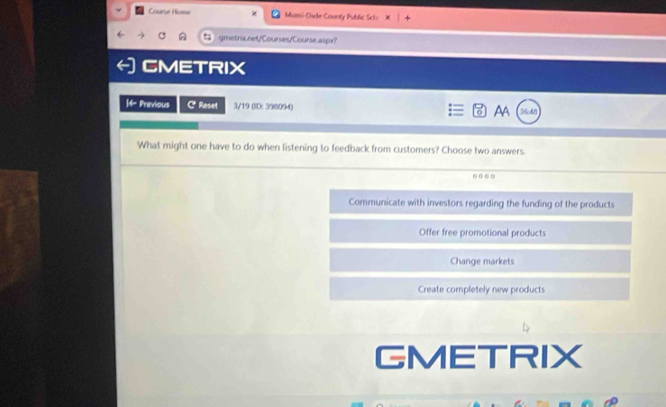 Courue Home Miarsi-Dade County Public Sck= × 
gmetrix.net/Courses/Course.aspx?
CMETRIX
| Previous CReset 3/19 (ID: 398.094) AA 36cd8
What might one have to do when listening to feedback from customers? Choose two answers.
Communicate with investors regarding the funding of the products
Offer free promotional products
Change markets
Create completely new products
GMETRIX