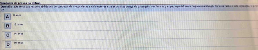 Simulador de provas do Detran
Questão 25: Uma das responsabilidades do condutor de motocicletas e ciclomotores é zelar pela segurança do passageiro que leva na garupa, especialmente daquele mais frágil. Por essa razão e pela legislação, é proa
de
A 8 ano
B 12 anos
C 14 anos
D 10 anos