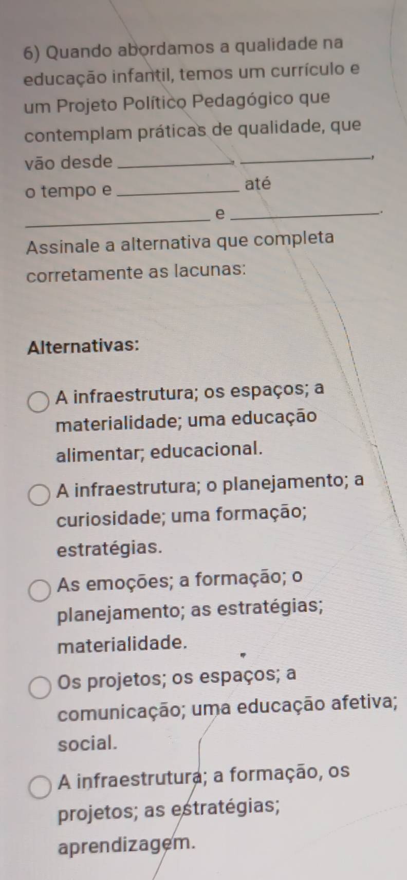 Quando abordamos a qualidade na
educação infantil, temos um currículo e
um Projeto Político Pedagógico que
contemplam práticas de qualidade, que
vão desde_
_
o tempo e_
até
_e_
Assinale a alternativa que completa
corretamente as lacunas:
Alternativas:
A infraestrutura; os espaços; a
materialidade; uma educação
alimentar; educacional.
A infraestrutura; o planejamento; a
curiosidade; uma formação;
estratégias.
As emoções; a formação; o
planejamento; as estratégias;
materialidade.
Os projetos; os espaços; a
comunicação; uma educação afetiva;
social.
A infraestrutura; a formação, os
projetos; as estratégias;
aprendizagem.