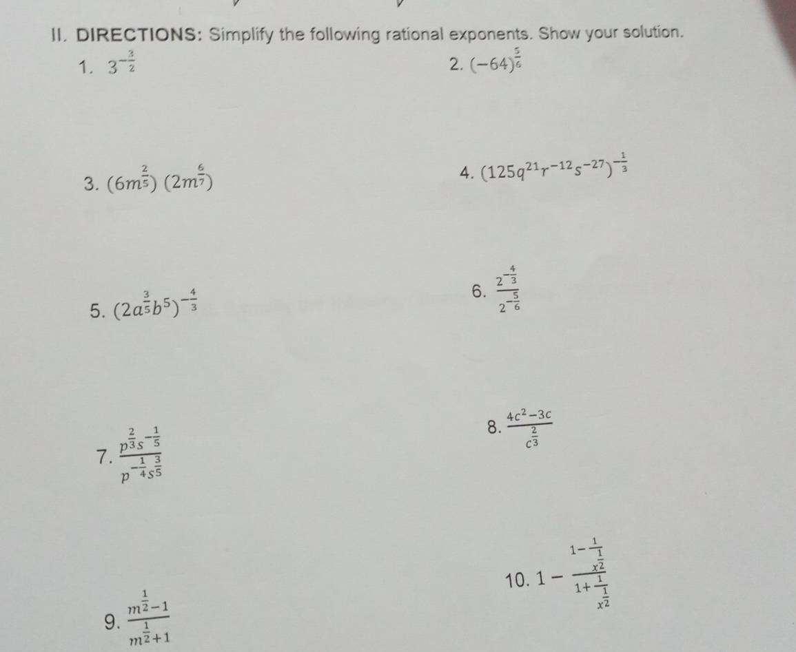 DIRECTIONS: Simplify the following rational exponents. Show your solution. 
1. 3^(-frac 3)2 2. (-64)^ 5/6 
3. (6m^(frac 2)5)(2m^(frac 6)7)
4. (125q^(21)r^(-12)s^(-27))^- 1/3 
5. (2a^(frac 3)5b^5)^- 4/3 
6. frac 2^(-frac 4)32^(-frac 5)6
7. frac p^(frac 2)3s^(-frac 1)5p^(-frac 1)4s^(frac 3)5
8. frac 4c^2-3cc^(frac 2)3
10. 1-frac 1-frac 1x^(frac 1)21+frac 1x^(frac 1)2
9. frac m^(frac 1)2-1m^(frac 1)2+1