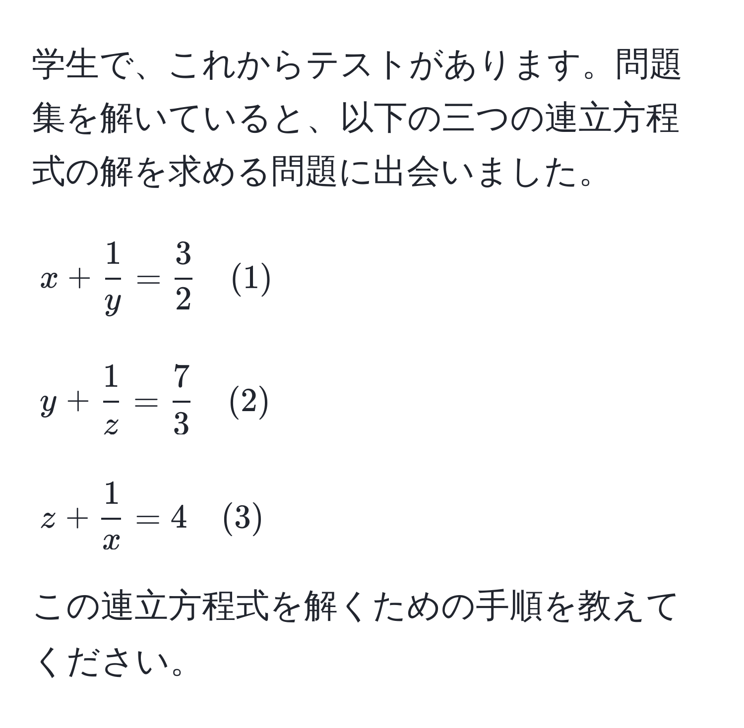 学生で、これからテストがあります。問題集を解いていると、以下の三つの連立方程式の解を求める問題に出会いました。  
$$  
x +  1/y  =  3/2  quad (1)  
$$  
$$  
y +  1/z  =  7/3  quad (2)  
$$  
$$  
z +  1/x  = 4 quad (3)  
$$  
この連立方程式を解くための手順を教えてください。