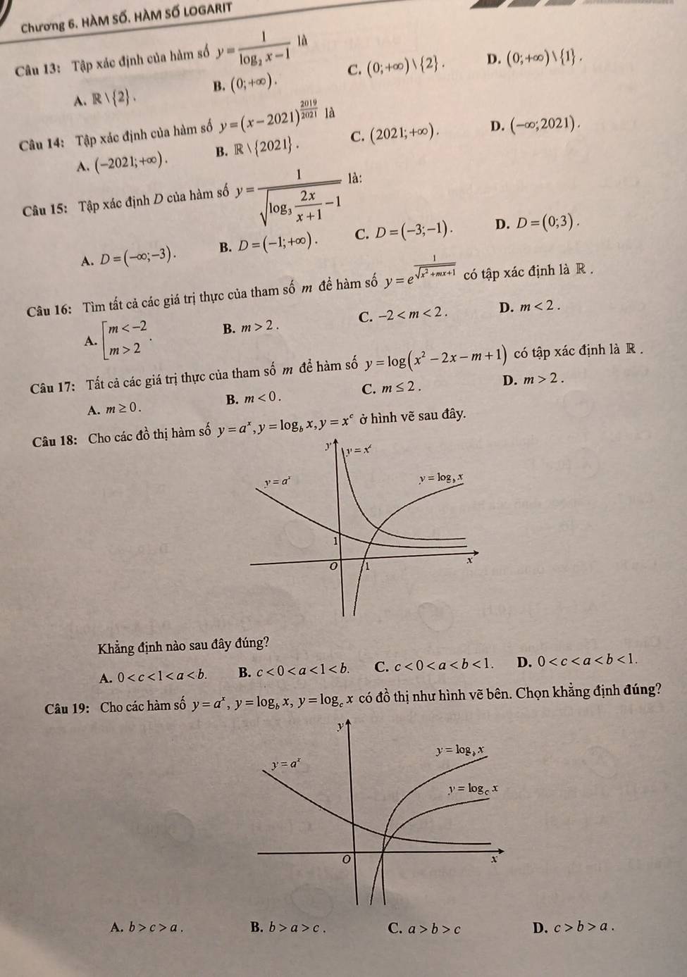 Chương 6. HÀM Số. HÀM Số LOGARIT
Câu 13: Tập xác định của hàm số y=frac 1log _2x-1 là
D.
A. R| 2 . B. (0;+∈fty ). C. (0;+∈fty ) 2 . (0;+∈fty )vee  1 .
D.
Câu 14: Tập xác định của hàm số y=(x-2021)^ 2019/2021  là
A. (-2021;+∈fty ). B. Rvee  2021 . C. (2021;+∈fty ). (-∈fty ;2021).
Câu 15: Tập xác định D của hàm số y=frac 1sqrt(log _3) 2x/x+1 -1 là:
D.
A. D=(-∈fty ;-3). B. D=(-1;+∈fty ). C. D=(-3;-1). D=(0;3).
Câu 16: Tìm tất cả các giá trị thực của tham shat 0m đề hàm số y=e^(frac 1)sqrt(x^2+mx+1) có tập xác định là R .
A. beginarrayl m 2endarray. . B. m>2. C. -2 D. m<2.
Câu 17: Tất cả các giá trị thực của tham số m để hàm số y=log (x^2-2x-m+1) có tập xác định là R .
B. m<0.
C. m≤ 2.
D. m>2.
A. m≥ 0.
Câu 18: Cho các đồ thị hàm số y=a^x,y=log _bx,y=x^c ở hình vẽ sau đây.
Khẳng định nào sau đây đúng?
A. 0 B. c<0<a<1<b. C. c<0<a D. 0
Câu 19: Cho các hàm số y=a^x,y=log _bx,y=log _cx có đồ thị như hình vẽ bên. Chọn khẳng định đúng?
A. b>c>a. B. b>a>c. C. a>b>c D. c>b>a.