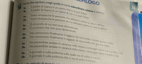 TEPILOGO 
n 
16 
Tra le due opzioni, scegli quella in cui la subordinata relativa è corretta 
a À Il padre di Gianni è un uomo che ci si può fidare
16 É II padre di Gianni è un uomo di cui ci si può fidare 
2a É Sono simpatiche le persone che abbiamo preso la casa in affitto 
26. É Sono simpatiche le persone da cui abbiamo preso la casa in affitto 
3a. □ È un posto di cui non puoi dimenticare. 
3b. □ È un posto che non puoi dimenticare. 
4a. □ Ho conosciuto finalmente il ragazzo di mía sorella, il quale gioca a rugby 
4 Ho conosciuto finalmente il ragazzo di mia sorella che gioca a rugby 
5 É Mi piacerebbe andare in vacanza nello stesso campeggio dove che è andato Gigi 
55. É Mi piacerebbe andare in vacanza nello stesso campeggio dove è andato Gigl 
6a. □ I Il giornale è sulla poltrona sulla quale sta di solito il nonno. 
6b. □ Il giornale è sulla poltrona che ci sta di solito il nonno.