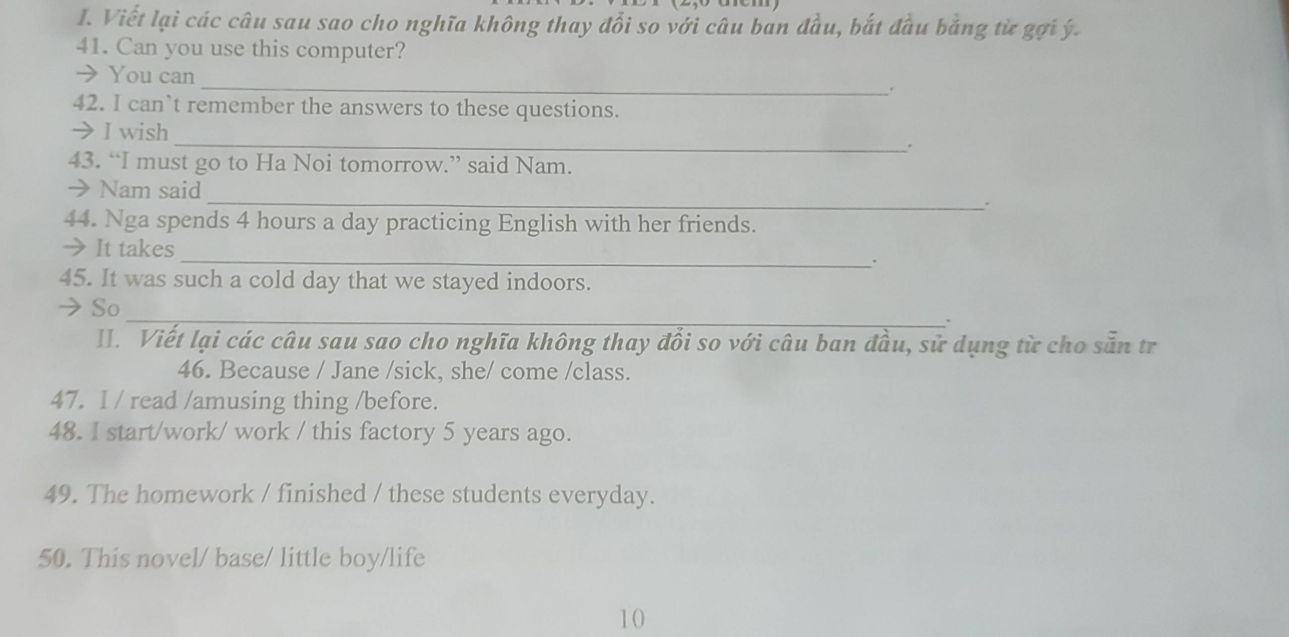 Viết lại các câu sau sao cho nghĩa không thay đổi so với câu ban đầu, bắt đầu bằng từ gợi ý. 
41. Can you use this computer? 
→You can_ . 
42. I can`t remember the answers to these questions. 
→ I wish 
_. 
43. “I must go to Ha Noi tomorrow.” said Nam. 
→ Nam said _. 
44. Nga spends 4 hours a day practicing English with her friends. 
→ It takes _. 
45. It was such a cold day that we stayed indoors. 
_ 
→ So 
II. Viết lại các câu sau sao cho nghĩa không thay đổi so với câu ban đầu, sử dụng từ cho sẵn tr 
46. Because / Jane /sick, she/ come /class. 
47. I / read /amusing thing /before. 
48. I start/work/ work / this factory 5 years ago. 
49. The homework / finished / these students everyday. 
50. This novel/ base/ little boy/life 
10