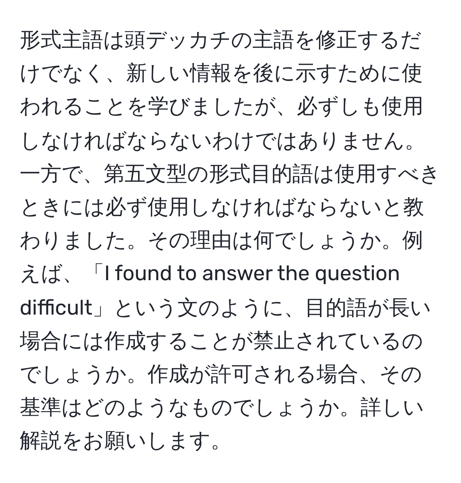 形式主語は頭デッカチの主語を修正するだけでなく、新しい情報を後に示すために使われることを学びましたが、必ずしも使用しなければならないわけではありません。一方で、第五文型の形式目的語は使用すべきときには必ず使用しなければならないと教わりました。その理由は何でしょうか。例えば、「I found to answer the question difficult」という文のように、目的語が長い場合には作成することが禁止されているのでしょうか。作成が許可される場合、その基準はどのようなものでしょうか。詳しい解説をお願いします。