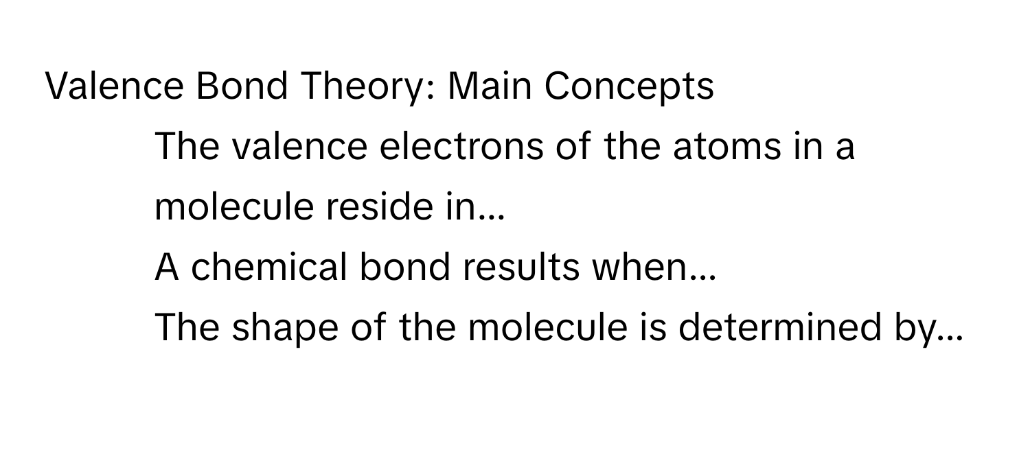 Valence Bond Theory: Main Concepts

1. The valence electrons of the atoms in a molecule reside in...
2. A chemical bond results when...
3. The shape of the molecule is determined by...