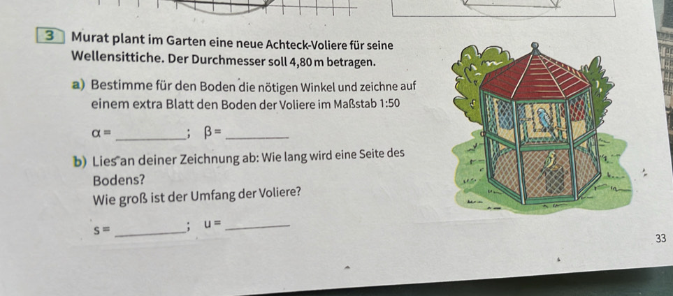 Murat plant im Garten eine neue Achteck-Voliere für seine 
Wellensittiche. Der Durchmesser soll 4,80 m betragen. 
a) Bestimme für den Boden die nötigen Winkel und zeichne auf 
einem extra Blatt den Boden der Voliere im Maßstab 1:50
_ alpha =; beta = _ 
b) Lies an deiner Zeichnung ab : Wie lang wird eine Seite des 
Bodens? 
Wie groß ist der Umfang der Voliere?
s= _ 
; u= _ 
33