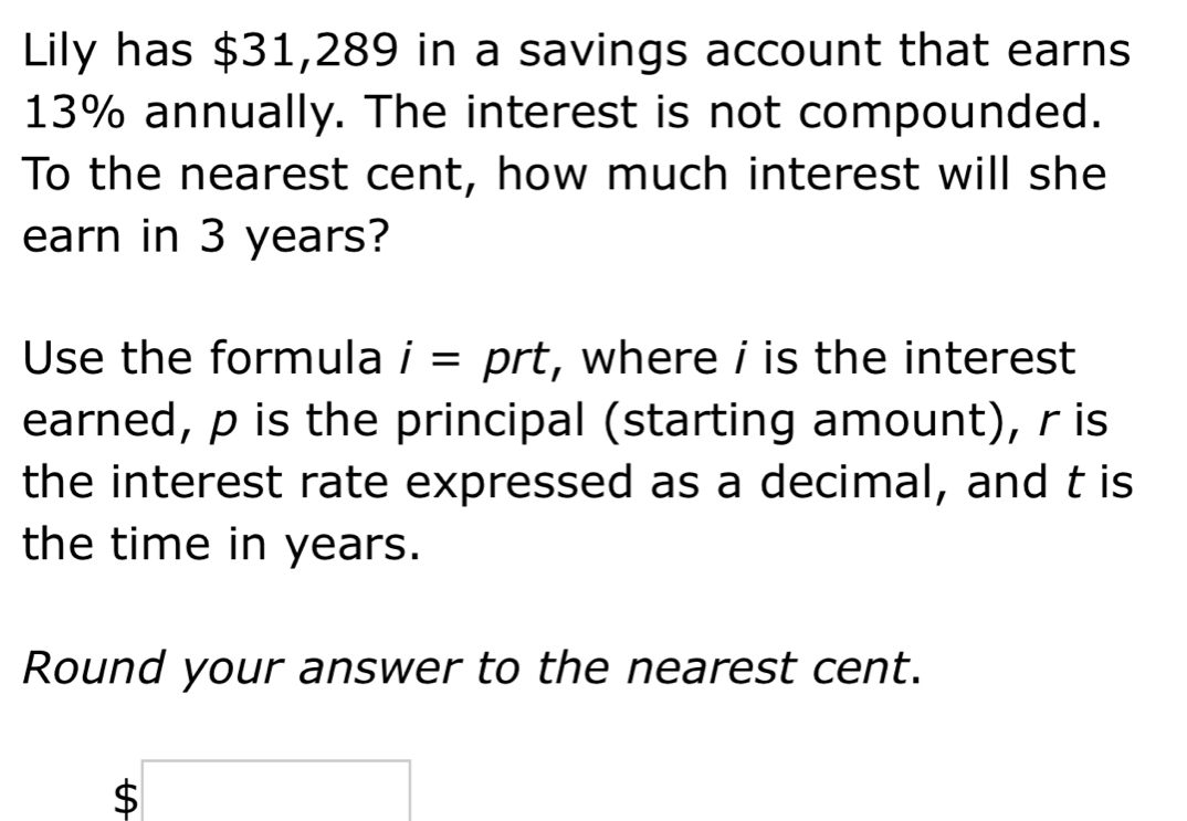 Lily has $31,289 in a savings account that earns
13% annually. The interest is not compounded. 
To the nearest cent, how much interest will she 
earn in 3 years? 
Use the formula i=prt , where i is the interest 
earned, p is the principal (starting amount), r is 
the interest rate expressed as a decimal, and t is 
the time in years. 
Round your answer to the nearest cent.
$□