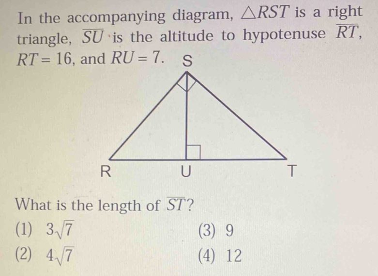 In the accompanying diagram, △ RST is a right
triangle, overline SU is the altitude to hypotenuse overline RT,
RT=16
What is the length of overline ST 7
(1) 3sqrt(7) (3) 9
(2) 4sqrt(7) (4) 12