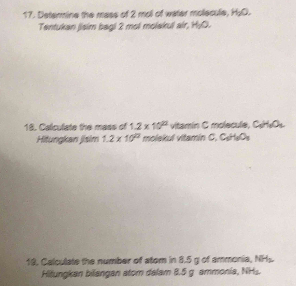 Determine the mass of 2 mol of water molecule, H₂O. 
Tentukan jisim bagi 2 mol molekul air, H₂O. 
18. Calculate the mass of 1.2* 10^(22) vitamin C molecule, C_3H_3O_2
Hitungkan jisim 1.2* 10^(22) molekul vitamin C. C_3H_3O_3
19. Calculate the number of atom in 8.5 g of ammonia, NH_2
Hitungkan bilangan atom dalam 8.5 g ammonia, NH_2